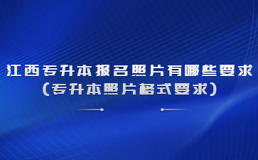 江西专升本报名照片有哪些要求(专升本照片格式要求)