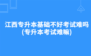 江西专升本基础不好考试难吗?(专升本考试难嘛)