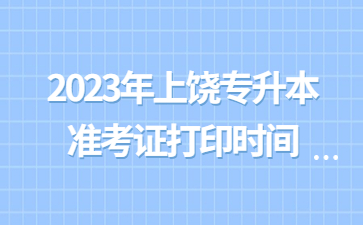 2023年上饶专升本准考证打印时间