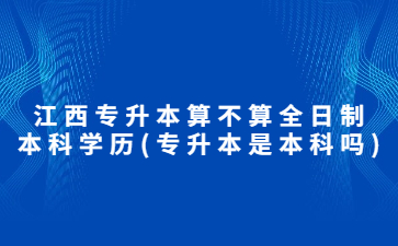 江西专升本算不算全日制本科学历?(专升本是本科吗)