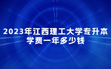 2023年江西理工大学专升本学费一年多少钱?