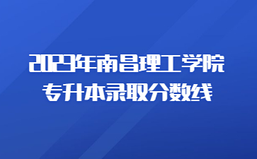 2023年南昌理工学院专升本录取分数线