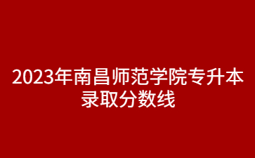 2023年南昌师范学院专升本录取分数线