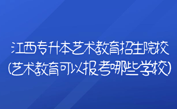 江西专升本艺术教育招生院校(艺术教育可以报考哪些学校)